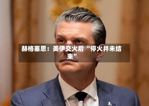 赫格塞思：美伊交火后 “停火并未结束”-第1张图片