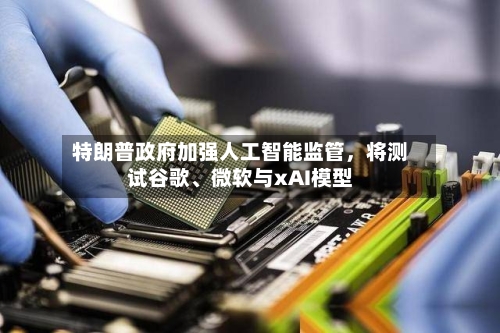 特朗普政府加强人工智能监管，将测试谷歌、微软与xAI模型-第2张图片