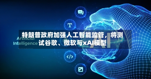 特朗普政府加强人工智能监管，将测试谷歌	、微软与xAI模型-第3张图片