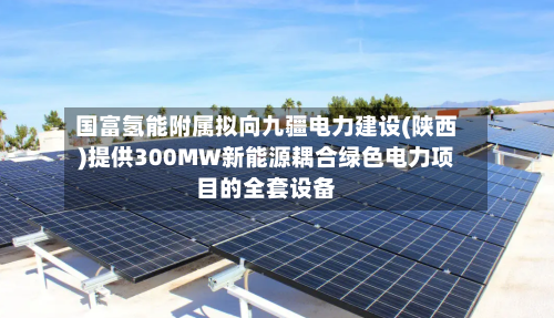国富氢能附属拟向九疆电力建设(陕西)提供300MW新能源耦合绿色电力项目的全套设备-第1张图片