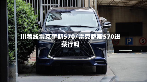 川藏线雷克萨斯570/雷克萨斯570进藏行吗-第1张图片