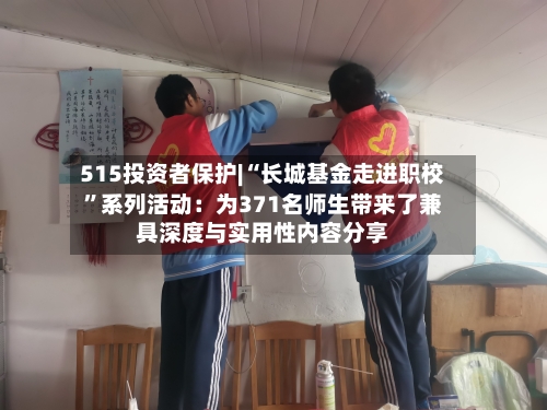 515投资者保护|“长城基金走进职校”系列活动：为371名师生带来了兼具深度与实用性内容分享-第1张图片