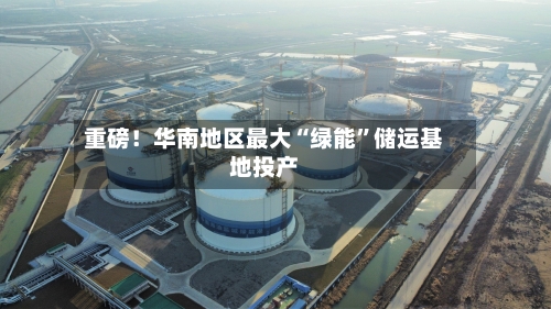 重磅！华南地区最大“绿能	”储运基地投产-第1张图片