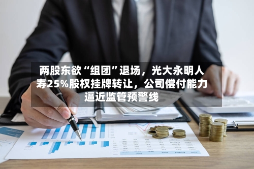 两股东欲“组团	”退场，光大永明人寿25%股权挂牌转让	，公司偿付能力逼近监管预警线-第1张图片