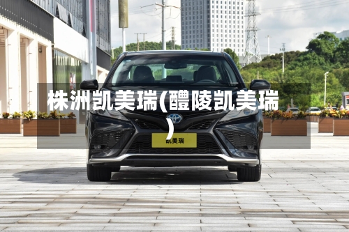 株洲凯美瑞(醴陵凯美瑞)-第1张图片