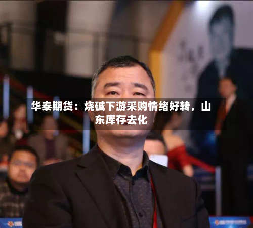 华泰期货：烧碱下游采购情绪好转	，山东库存去化-第2张图片