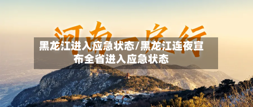 黑龙江进入应急状态/黑龙江连夜宣布全省进入应急状态-第3张图片