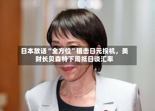 日本放话“全方位	”狙击日元投机，美财长贝森特下周抵日谈汇率-第1张图片