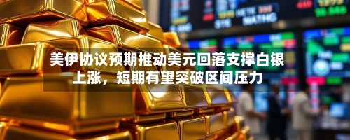 美伊协议预期推动美元回落支撑白银上涨，短期有望突破区间压力-第1张图片