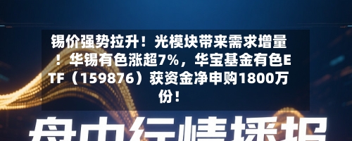 锡价强势拉升！光模块带来需求增量！华锡有色涨超7%	，华宝基金有色ETF（159876）获资金净申购1800万份！-第2张图片