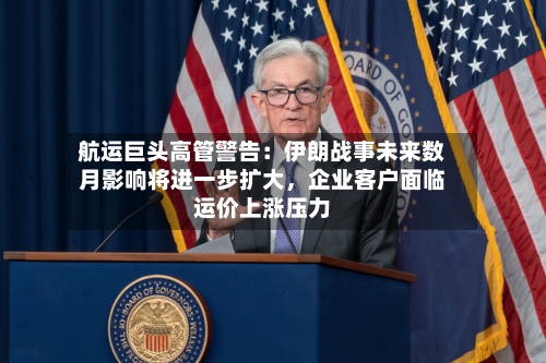 航运巨头高管警告：伊朗战事未来数月影响将进一步扩大，企业客户面临运价上涨压力-第1张图片