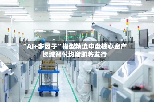 “AI+多因子	”模型精选中盘核心资产 长城智悦均衡即将发行-第2张图片