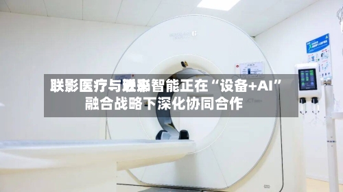 联影医疗：近来联影医疗与联影智能正在“设备+AI”融合战略下深化协同合作-第1张图片