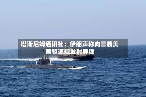 塔斯尼姆通讯社：伊朗声称向三艘美国驱逐舰发射导弹-第1张图片