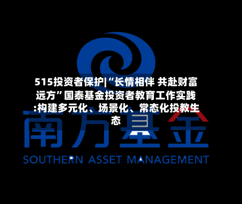 515投资者保护|“长情相伴 共赴财富远方”国泰基金投资者教育工作实践:构建多元化、场景化、常态化投教生态-第2张图片