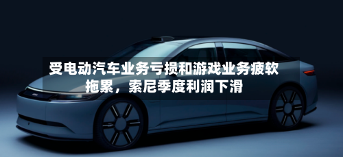 受电动汽车业务亏损和游戏业务疲软拖累，索尼季度利润下滑-第3张图片