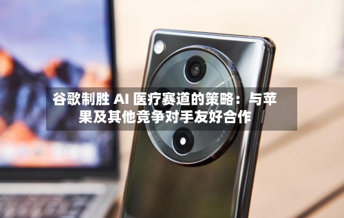 谷歌制胜 AI 医疗赛道的策略：与苹果及其他竞争对手友好合作-第1张图片