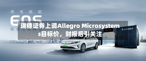 瑞穗证券上调Allegro Microsystems目标价，财报后引关注-第2张图片