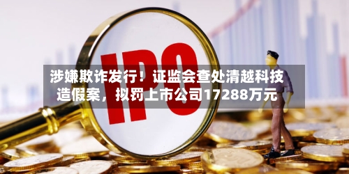 涉嫌欺诈发行！证监会查处清越科技造假案	，拟罚上市公司17288万元-第1张图片