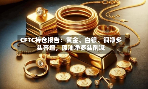 CFTC持仓报告：黄金、白银、铜净多头齐增，原油净多头削减-第1张图片