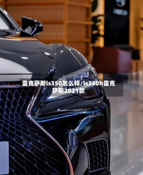 雷克萨斯ls350怎么样/ls350h雷克萨斯2021款-第1张图片