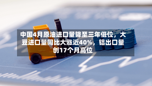 中国4月原油进口量降至三年低位，大豆进口量同比大涨近40%，铝出口量创17个月高位-第1张图片