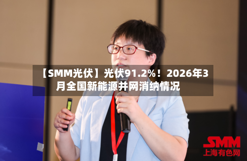 【SMM光伏】光伏91.2%！2026年3月全国新能源并网消纳情况-第1张图片