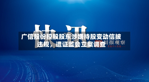 广信股份控股股东涉嫌持股变动信披违规，遭证监会立案调查-第3张图片