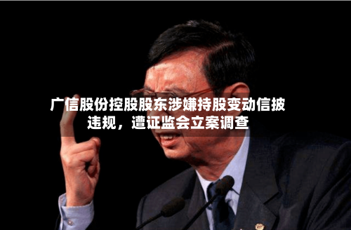 广信股份控股股东涉嫌持股变动信披违规	，遭证监会立案调查-第2张图片