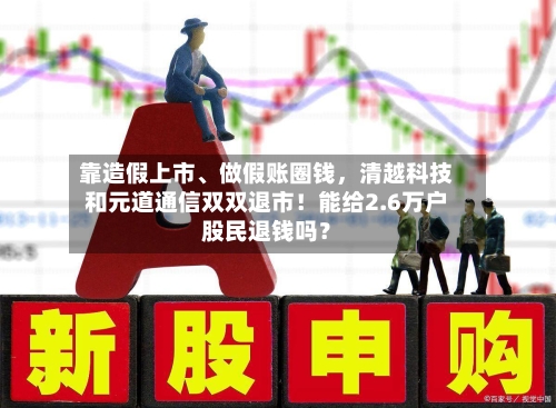 靠造假上市、做假账圈钱，清越科技和元道通信双双退市！能给2.6万户股民退钱吗？-第1张图片