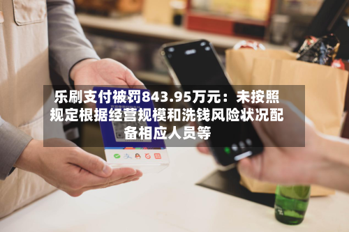 乐刷支付被罚843.95万元：未按照规定根据经营规模和洗钱风险状况配备相应人员等-第2张图片