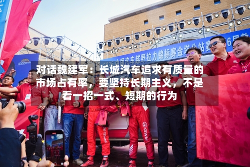 对话魏建军：长城汽车追求有质量的市场占有率，要坚持长期主义	，不是看一招一式	、短期的行为-第1张图片