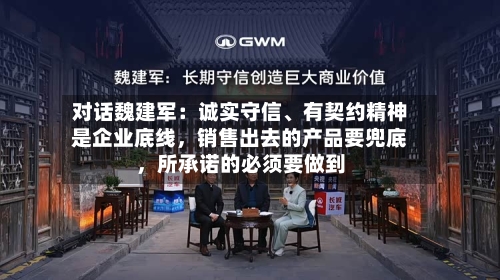 对话魏建军：诚实守信、有契约精神是企业底线，销售出去的产品要兜底，所承诺的必须要做到-第2张图片