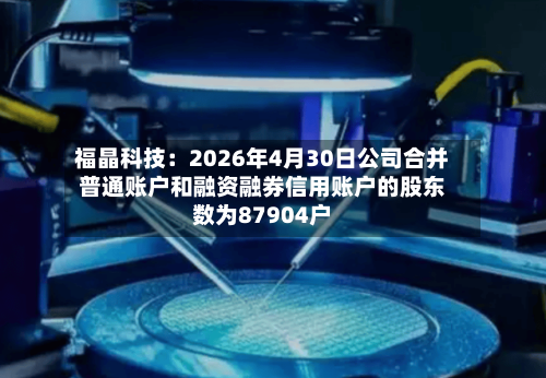 福晶科技：2026年4月30日公司合并普通账户和融资融券信用账户的股东数为87904户-第2张图片