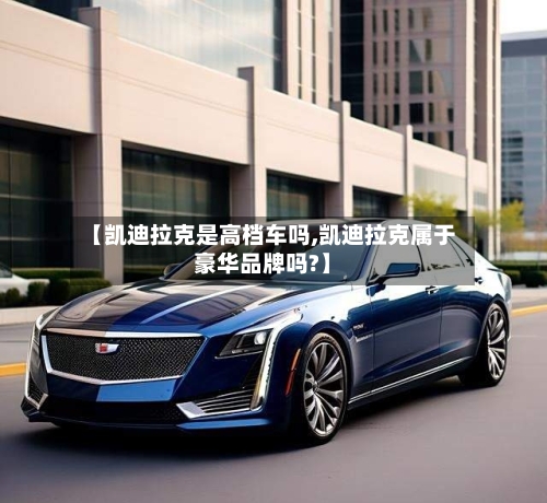 【凯迪拉克是高档车吗,凯迪拉克属于豪华品牌吗?】-第2张图片