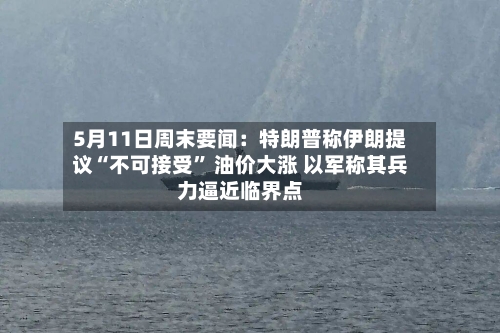 5月11日周末要闻：特朗普称伊朗提议“不可接受” 油价大涨 以军称其兵力逼近临界点-第1张图片