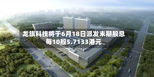 龙旗科技将于6月18日派发末期股息每10股5.7133港元-第1张图片
