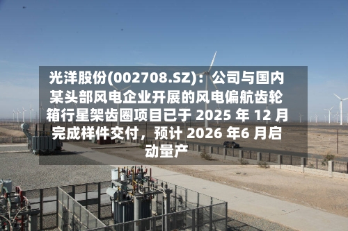 光洋股份(002708.SZ)：公司与国内某头部风电企业开展的风电偏航齿轮箱行星架齿圈项目已于 2025 年 12 月完成样件交付，预计 2026 年6 月启动量产-第1张图片