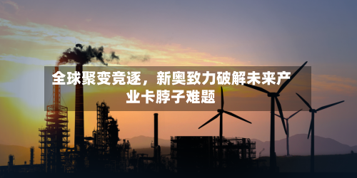 全球聚变竞逐	，新奥致力破解未来产业卡脖子难题-第1张图片