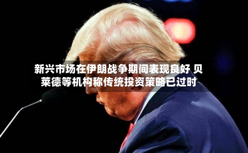 新兴市场在伊朗战争期间表现良好 贝莱德等机构称传统投资策略已过时-第1张图片