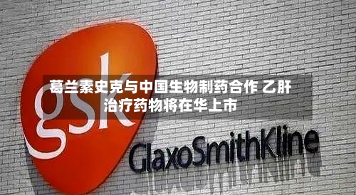 葛兰素史克与中国生物制药合作 乙肝治疗药物将在华上市-第1张图片
