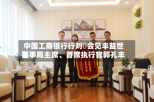 中国工商银行行刘珺会见丰益世界董事局主席	、首席执行官郭孔丰-第1张图片