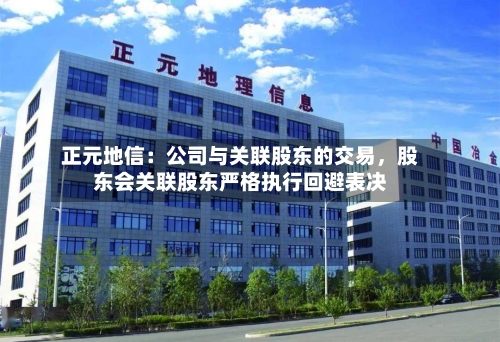 正元地信：公司与关联股东的交易，股东会关联股东严格执行回避表决-第1张图片