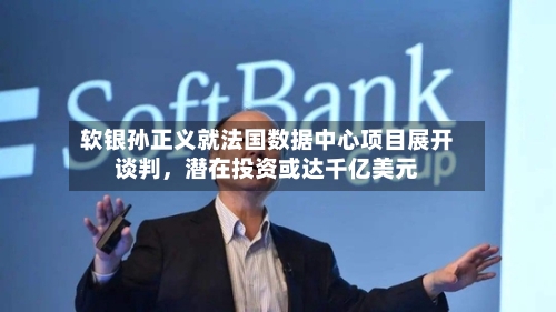 软银孙正义就法国数据中心项目展开谈判，潜在投资或达千亿美元-第1张图片