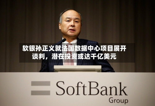 软银孙正义就法国数据中心项目展开谈判，潜在投资或达千亿美元-第3张图片