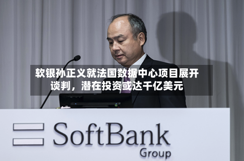 软银孙正义就法国数据中心项目展开谈判	，潜在投资或达千亿美元-第2张图片