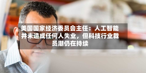 美国国家经济委员会主任：人工智能并未造成任何人失业	，但科技行业裁员潮仍在持续-第1张图片