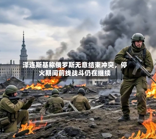 泽连斯基称俄罗斯无意结束冲突，停火期间前线战斗仍在继续-第1张图片
