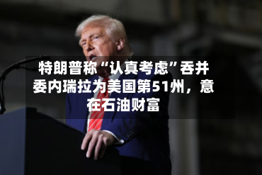 特朗普称“认真考虑”吞并委内瑞拉为美国第51州，意在石油财富-第1张图片