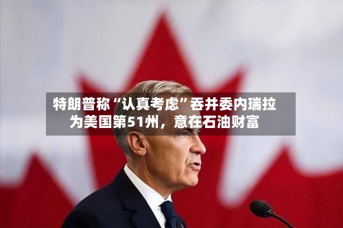 特朗普称“认真考虑	”吞并委内瑞拉为美国第51州，意在石油财富-第2张图片